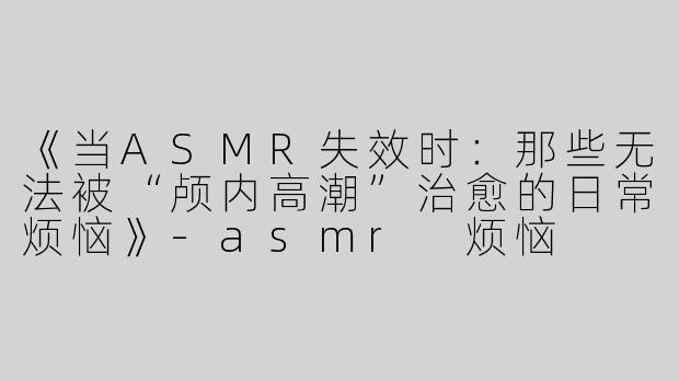 《当ASMR失效时：那些无法被“颅内高潮”治愈的日常烦恼》