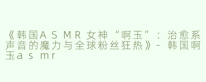 《韩国ASMR女神“啊玉”：治愈系声音的魔力与全球粉丝狂热》-韩国啊玉asmr