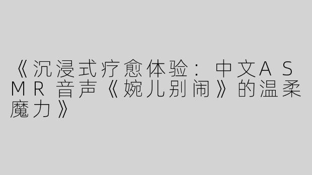 《沉浸式疗愈体验：中文ASMR音声《婉儿别闹》的温柔魔力》