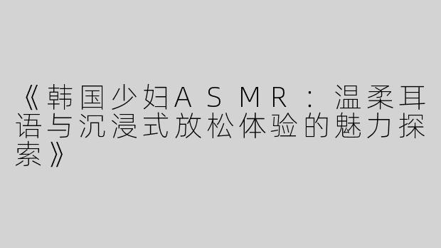 《韩国少妇ASMR：温柔耳语与沉浸式放松体验的魅力探索》