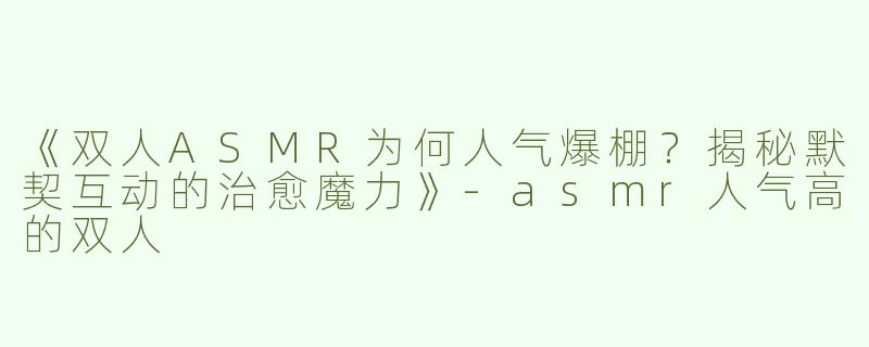 《双人ASMR为何人气爆棚？揭秘默契互动的治愈魔力》-asmr人气高的双人