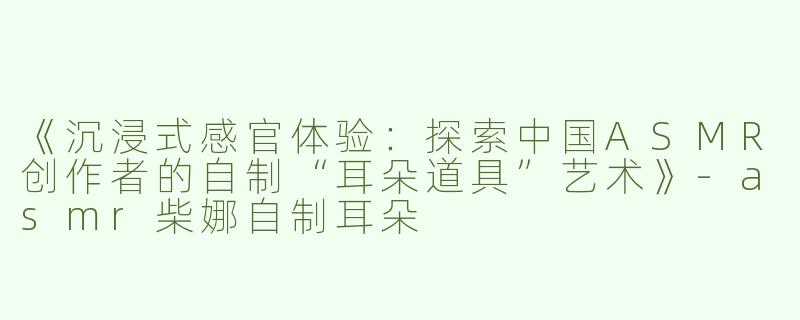 《沉浸式感官体验：探索中国ASMR创作者的自制“耳朵道具”艺术》-asmr柴娜自制耳朵