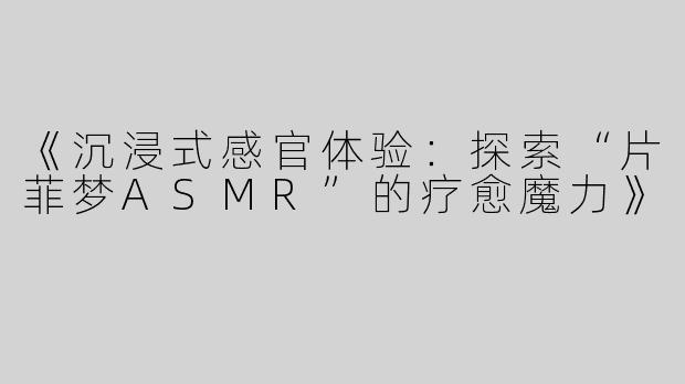 《沉浸式感官体验：探索“片菲梦ASMR”的疗愈魔力》