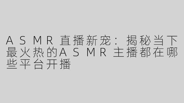 ASMR直播新宠：揭秘当下最火热的ASMR主播都在哪些平台开播