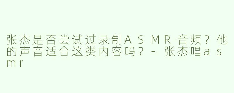 张杰是否尝试过录制ASMR音频？他的声音适合这类内容吗？