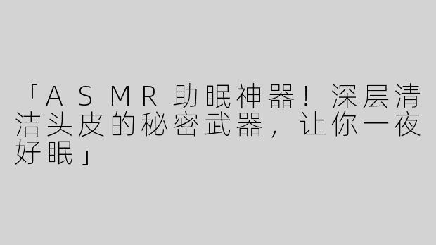 「ASMR助眠神器！深层清洁头皮的秘密武器，让你一夜好眠」