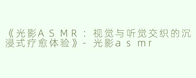《光影ASMR：视觉与听觉交织的沉浸式疗愈体验》-光影asmr