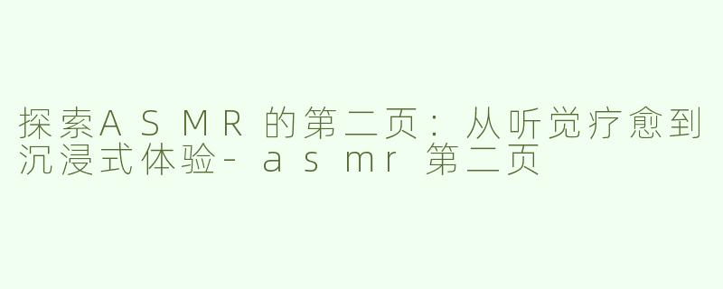 探索ASMR的第二页：从听觉疗愈到沉浸式体验-asmr第二页