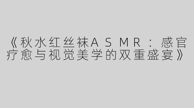 《秋水红丝袜ASMR：感官疗愈与视觉美学的双重盛宴》