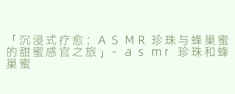 「沉浸式疗愈：ASMR珍珠与蜂巢蜜的甜蜜感官之旅」-asmr珍珠和蜂巢蜜