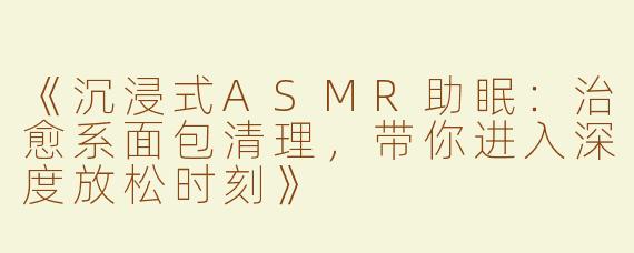 《沉浸式ASMR助眠：治愈系面包清理，带你进入深度放松时刻》