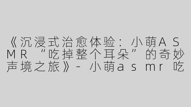 《沉浸式治愈体验：小萌ASMR“吃掉整个耳朵”的奇妙声境之旅》-小萌asmr吃掉整个耳朵
