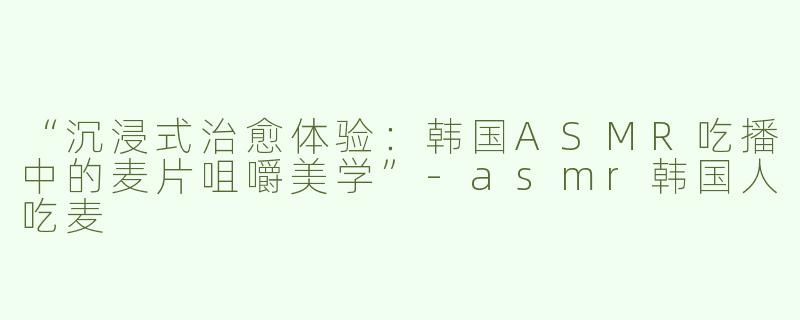 “沉浸式治愈体验：韩国ASMR吃播中的麦片咀嚼美学”