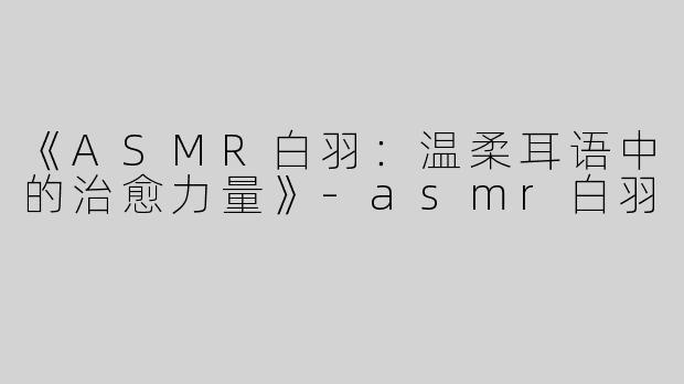 《ASMR白羽：温柔耳语中的治愈力量》-asmr白羽