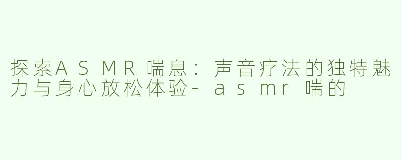 探索ASMR喘息：声音疗法的独特魅力与身心放松体验-asmr喘的