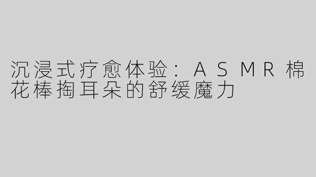 沉浸式疗愈体验：ASMR棉花棒掏耳朵的舒缓魔力