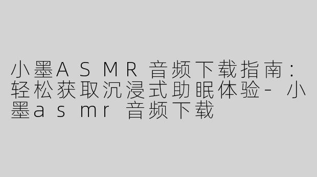 小墨ASMR音频下载指南：轻松获取沉浸式助眠体验-小墨asmr音频下载