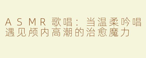 ASMR歌唱：当温柔吟唱遇见颅内高潮的治愈魔力