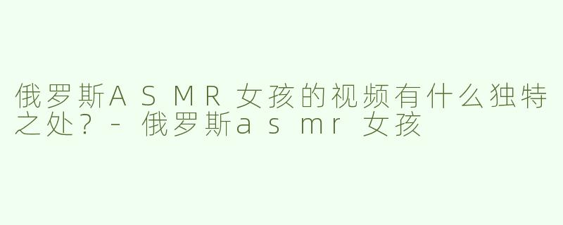 俄罗斯ASMR女孩的视频有什么独特之处？
