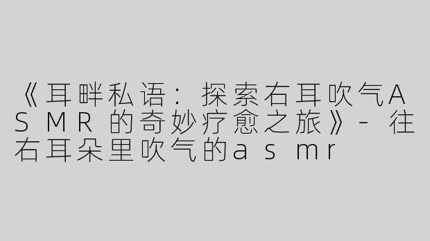 《耳畔私语：探索右耳吹气ASMR的奇妙疗愈之旅》-往右耳朵里吹气的asmr