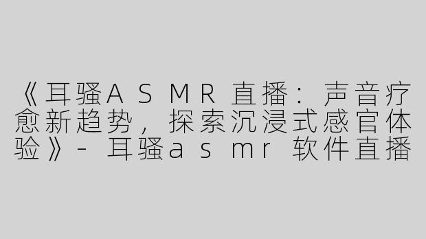 《耳骚ASMR直播：声音疗愈新趋势，探索沉浸式感官体验》-耳骚asmr软件直播