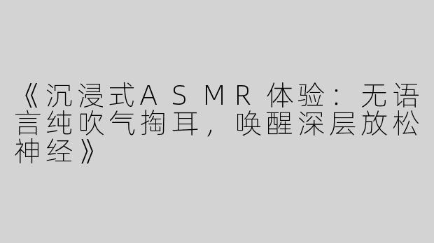 《沉浸式ASMR体验：无语言纯吹气掏耳，唤醒深层放松神经》