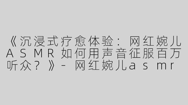 《沉浸式疗愈体验：网红婉儿ASMR如何用声音征服百万听众？》-网红婉儿asmr