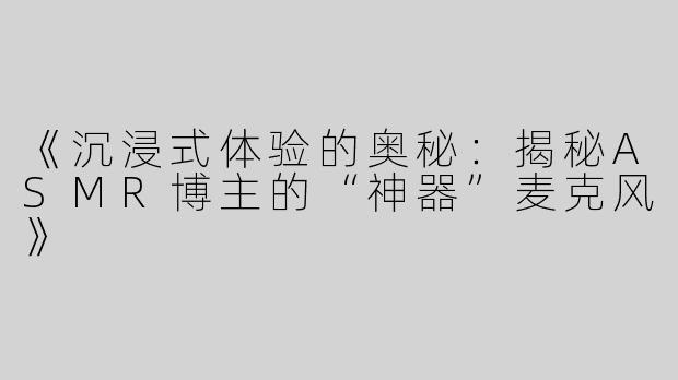 《沉浸式体验的奥秘：揭秘ASMR博主的“神器”麦克风》