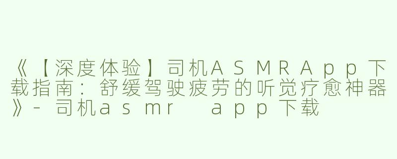 《【深度体验】司机ASMRApp下载指南：舒缓驾驶疲劳的听觉疗愈神器》-司机asmr app下载