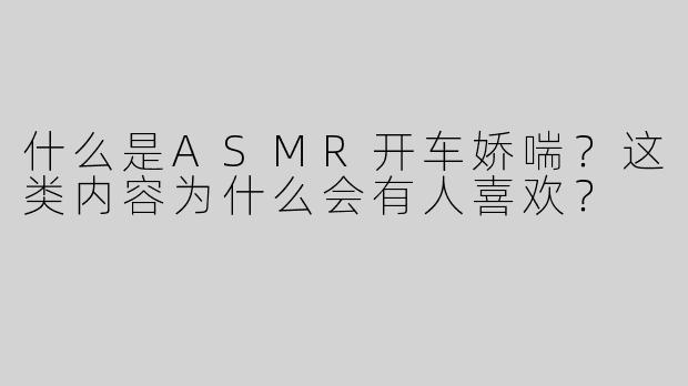 什么是ASMR开车娇喘？这类内容为什么会有人喜欢？