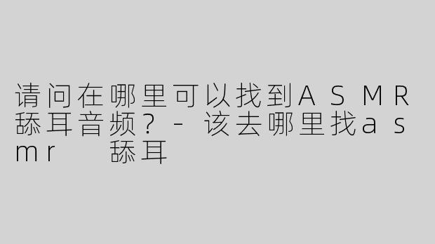 请问在哪里可以找到ASMR舔耳音频？-该去哪里找asmr 舔耳