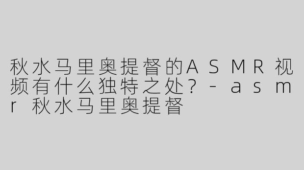 秋水马里奥提督的ASMR视频有什么独特之处？