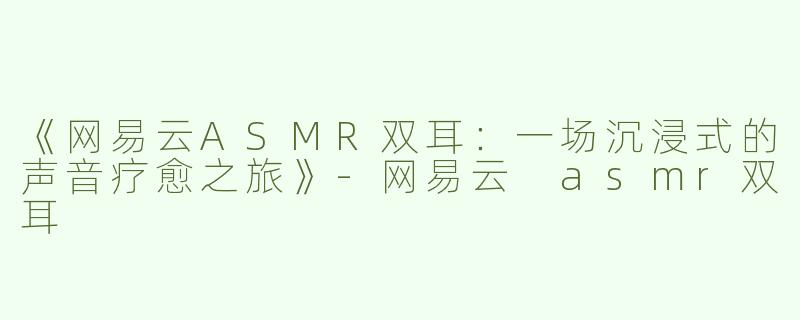 《网易云ASMR双耳：一场沉浸式的声音疗愈之旅》-网易云 asmr双耳