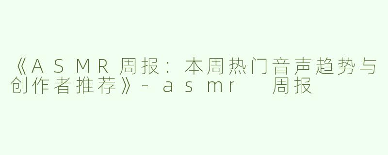 《ASMR周报：本周热门音声趋势与创作者推荐》-asmr 周报
