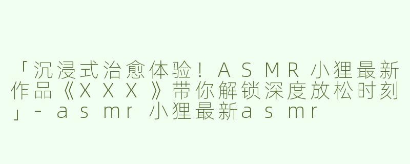 「沉浸式治愈体验！ASMR小狸最新作品《XXX》带你解锁深度放松时刻」-asmr小狸最新asmr