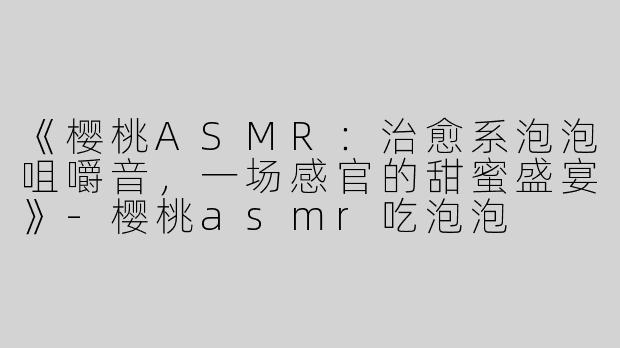 《樱桃ASMR：治愈系泡泡咀嚼音，一场感官的甜蜜盛宴》-樱桃asmr吃泡泡