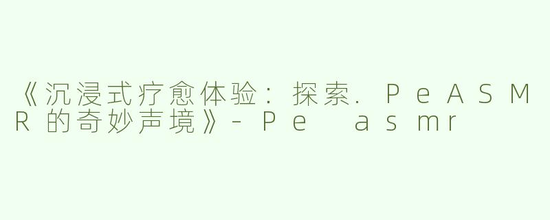 《沉浸式疗愈体验：探索.PeASMR的奇妙声境》-Pe asmr