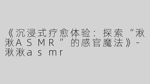 《沉浸式疗愈体验：探索“湫湫ASMR”的感官魔法》-湫湫asmr