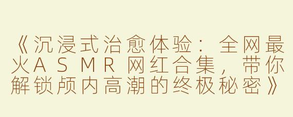 《沉浸式治愈体验：全网最火ASMR网红合集，带你解锁颅内高潮的终极秘密》