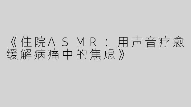 《住院ASMR：用声音疗愈缓解病痛中的焦虑》
