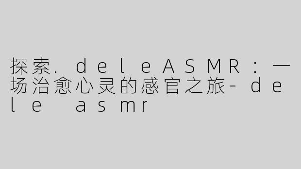 探索.deleASMR：一场治愈心灵的感官之旅-dele asmr