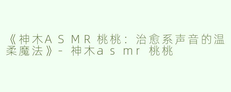 《神木ASMR桃桃：治愈系声音的温柔魔法》-神木asmr桃桃