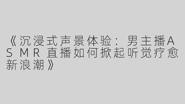 《沉浸式声景体验：男主播ASMR直播如何掀起听觉疗愈新浪潮》