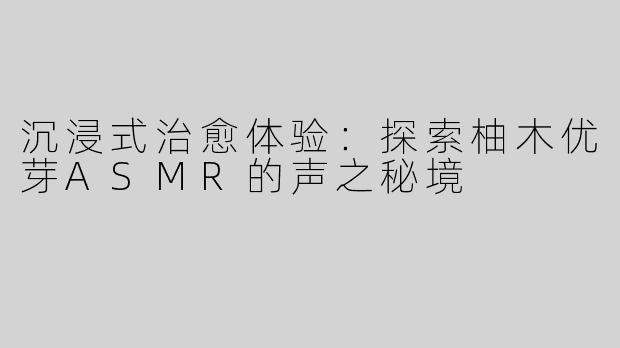 沉浸式治愈体验：探索柚木优芽ASMR的声之秘境