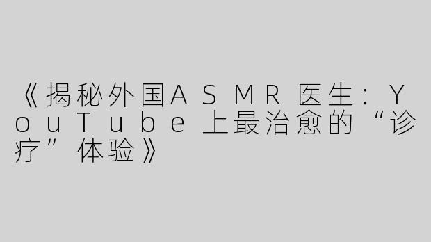 《揭秘外国ASMR医生：YouTube上最治愈的“诊疗”体验》