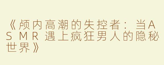 《颅内高潮的失控者：当ASMR遇上疯狂男人的隐秘世界》