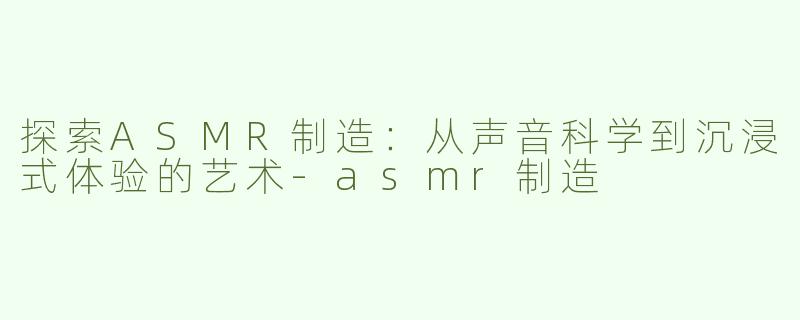 探索ASMR制造：从声音科学到沉浸式体验的艺术