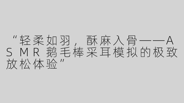 “轻柔如羽，酥麻入骨——ASMR鹅毛棒采耳模拟的极致放松体验”