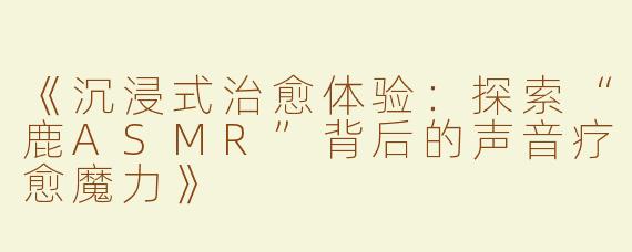 《沉浸式治愈体验：探索“鹿ASMR”背后的声音疗愈魔力》