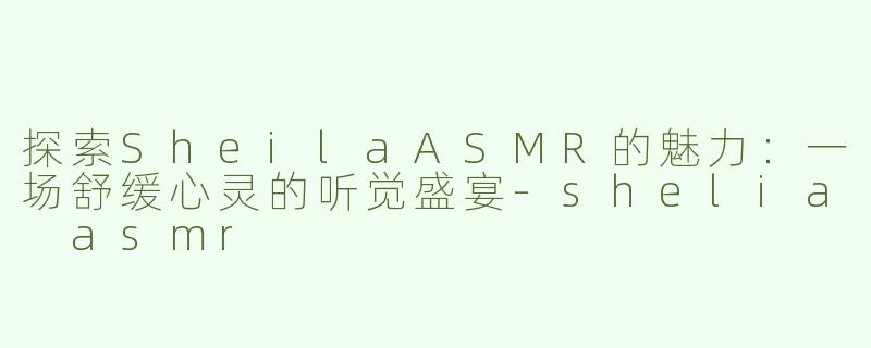 探索SheilaASMR的魅力：一场舒缓心灵的听觉盛宴-shelia asmr